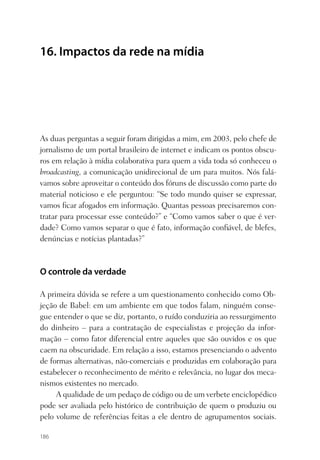 16. Impactos da rede na mídia




As duas perguntas a seguir foram dirigidas a mim, em 2003, pelo chefe de
jornalismo de um portal brasileiro de internet e indicam os pontos obscu-
ros em relação à mídia colaborativa para quem a vida toda só conheceu o
broadcasting, a comunicação unidirecional de um para muitos. Nós falá-
vamos sobre aproveitar o conteúdo dos fóruns de discussão como parte do
material noticioso e ele perguntou: “Se todo mundo quiser se expressar,
vamos ﬁcar afogados em informação. Quantas pessoas precisaremos con-
tratar para processar esse conteúdo?” e “Como vamos saber o que é ver-
dade? Como vamos separar o que é fato, informação conﬁável, de blefes,
denúncias e notícias plantadas?”



O controle da verdade

A primeira dúvida se refere a um questionamento conhecido como Ob-
jeção de Babel: em um ambiente em que todos falam, ninguém conse-
gue entender o que se diz, portanto, o ruído conduziria ao ressurgimento
do dinheiro – para a contratação de especialistas e projeção da infor-
mação – como fator diferencial entre aqueles que são ouvidos e os que
caem na obscuridade. Em relação a isso, estamos presenciando o advento
de formas alternativas, não-comerciais e produzidas em colaboração para
estabelecer o reconhecimento de mérito e relevância, no lugar dos meca-
nismos existentes no mercado.
     A qualidade de um pedaço de código ou de um verbete enciclopédico
pode ser avaliada pelo histórico de contribuição de quem o produziu ou
pelo volume de referências feitas a ele dentro de agrupamentos sociais.

186
 