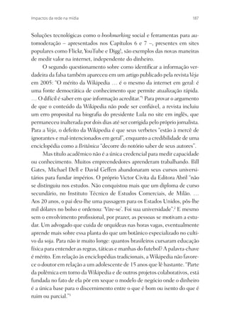 Impactos da rede na mídia                                                 187



Soluções tecnológicas como o bookmarking social e ferramentas para au-
tomoderação – apresentados nos Capítulos 6 e 7 –, presentes em sites
populares como Flickr, YouTube e Digg!, são exemplos das novas maneiras
de medir valor na internet, independente do dinheiro.
      O segundo questionamento sobre como identiﬁcar a informação ver-
dadeira da falsa também apareceu em um artigo publicado pela revista Veja
em 2005: “O mérito da Wikipedia … é o mesmo da internet em geral: é
uma fonte democrática de conhecimento que permite atualização rápida.
… O difícil é saber em que informação acreditar.”1 Para provar o argumento
de que o conteúdo da Wikipedia não pode ser conﬁável, a revista incluiu
um erro proposital na biograﬁa do presidente Lula no site em inglês, que
permaneceu inalterada por dois dias até ser corrigida pelo próprio jornalista.
Para a Veja, o defeito da Wikipedia é que seus verbetes “estão à mercê de
ignorantes e mal-intencionados em geral”, enquanto a credibilidade de uma
enciclopédia como a Britânica “decorre do notório saber de seus autores”.
      Mas título acadêmico não é a única credencial para medir capacidade
ou conhecimento. Muitos empreendedores aprenderam trabalhando. Bill
Gates, Michael Dell e David Geffen abandonaram seus cursos universi-
tários para fundar impérios. O próprio Victor Civita da Editora Abril “não
se distinguiu nos estudos. Não conquistou mais que um diploma de curso
secundário, no Instituto Técnico de Estudos Comerciais, de Milão. …
Aos 20 anos, o pai deu-lhe uma passagem para os Estados Unidos, pôs-lhe
mil dólares no bolso e ordenou: ‘Vire-se’. Foi sua universidade”.2 E mesmo
sem o envolvimento proﬁssional, por prazer, as pessoas se motivam a estu-
dar. Um advogado que cuida de orquídeas nas horas vagas, eventualmente
aprende mais sobre essa planta do que um botânico especializado no culti-
vo da soja. Para não ir muito longe: quantos brasileiros cursaram educação
física para entender as regras, táticas e manhas do futebol? A palavra-chave
é mérito. Em relação às enciclopédias tradicionais, a Wikipedia não favore-
ce o doutor em relação a um adolescente de 15 anos que lê bastante. “Parte
da polêmica em torno da Wikipedia e de outros projetos colaborativos, está
fundada no fato de ela pôr em xeque o modelo de negócio onde o dinheiro
é a única base para o discernimento entre o que é bom ou isento do que é
ruim ou parcial.”3
 