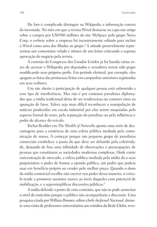 188                                                                Conectado



     De fato é complicado distinguir na Wikipedia a informação correta
da inventada. No mês em que a revista Wired destacou na capa um artigo
sobre a compra por US$580 milhões do site MySpace pelo grupo News
Corp, o verbete sobre a empresa foi incorretamente editado para incluir
a Wired como uma das ﬁliadas ao grupo.4 A atitude possivelmente repre-
sentou um comentário velado e irônico de um leitor criticando a suposta
aprovação do negócio pela revista.
     A conexão do Congresso dos Estados Unidos já foi banida várias ve-
zes de acessar o Wikipedia por deputados e senadores terem sido pegos
modiﬁcando seus próprios perﬁs. Em período eleitoral, por exemplo, eles
apagam as listas das promessas feitas em campanhas anteriores registradas
em seus verbetes.
     Um site aberto à participação de qualquer pessoa está submetido a
esse tipo de interferência. Mas não é por contratar jornalistas diploma-
dos que a mídia tradicional deixa de ser tendenciosa ou cometer erros na
apuração de fatos. Talvez seja mais difícil reconhecer a manipulação de
notícias produzidas em escala industrial por elas serem maquiadas pelo
aspecto formal do texto, pela reputação do jornalista ou pela inﬂuência e
poder de alcance do veículo.
     Yochai Benkler em The Wealth of Networks aponta uma série de des-
vantagens para a existência de uma esfera pública mediada pela comu-
nicação de massa. A começar porque um pequeno grupo de jornalistas
comerciais estabelece a pauta do que deve ser debatido pela coletivida-
de, deixando de fora uma inﬁnidade de observações e preocupações de
pessoas que constituem as sociedades modernas complexas. Onde existe
concentração de mercado, a esfera pública mediada pela mídia dá a seus
proprietários o poder de formar a opinião pública, um poder que podem
usar em benefício próprio ou vender pelo melhor preço. Quando o dono
da mídia comercial escolhe não exercer seu poder dessa maneira, o veícu-
lo tende a promover assuntos suaves ao invés daqueles com potencial de
mobilização, e a supersimpliﬁcar discussões públicas.5
     A mídia defende o ponto de vista contrário, que não se pode aumentar
o nível do noticiário porque o público não acompanharia a discussão. Uma
pesquisa citada por William Bonner, editor-chefe do Jornal Nacional, duran-
te uma visita de professores universitários aos estúdios da Rede Globo, reve-
 