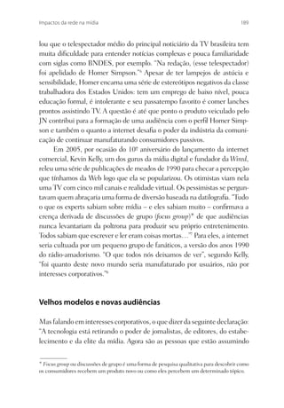 Impactos da rede na mídia                                                               189



lou que o telespectador médio do principal noticiário da TV brasileira tem
muita diﬁculdade para entender notícias complexas e pouca familiaridade
com siglas como BNDES, por exemplo. “Na redação, (esse telespectador)
foi apelidado de Homer Simpson.”6 Apesar de ter lampejos de astúcia e
sensibilidade, Homer encarna uma série de estereótipos negativos da classe
trabalhadora dos Estados Unidos: tem um emprego de baixo nível, pouca
educação formal, é intolerante e seu passatempo favorito é comer lanches
prontos assistindo TV. A questão é até que ponto o produto veiculado pelo
JN contribui para a formação de uma audiência com o perﬁl Homer Simp-
son e também o quanto a internet desaﬁa o poder da indústria da comuni-
cação de continuar manufaturando consumidores passivos.
      Em 2005, por ocasião do 10º aniversário do lançamento da internet
                                   -
comercial, Kevin Kelly, um dos gurus da mídia digital e fundador da Wired,
releu uma série de publicações de meados de 1990 para checar a percepção
que tínhamos da Web logo que ela se popularizou. Os otimistas viam nela
uma TV com cinco mil canais e realidade virtual. Os pessimistas se pergun-
tavam quem abraçaria uma forma de diversão baseada na datilograﬁa. “Tudo
o que os experts sabiam sobre mídia – e eles sabiam muito – conﬁrmava a
crença derivada de discussões de grupo (focus group)* de que audiências
nunca levantariam da poltrona para produzir seu próprio entretenimento.
Todos sabiam que escrever e ler eram coisas mortas…”7 Para eles, a internet
seria cultuada por um pequeno grupo de fanáticos, a versão dos anos 1990
do rádio-amadorismo. “O que todos nós deixamos de ver”, segundo Kelly,
“foi quanto deste novo mundo seria manufaturado por usuários, não por
interesses corporativos.”8


Velhos modelos e novas audiências

Mas falando em interesses corporativos, o que dizer da seguinte declaração:
“A tecnologia está retirando o poder de jornalistas, de editores, do estabe-
lecimento e da elite da mídia. Agora são as pessoas que estão assumindo


* Focus group ou discussões de grupo é uma forma de pesquisa qualitativa para descobrir como
os consumidores recebem um produto novo ou como eles percebem um determinado tópico.
 