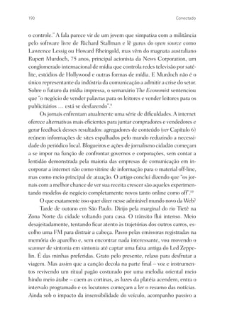 190                                                               Conectado



o controle.” A fala parece vir de um jovem que simpatiza com a militância
pelo software livre de Richard Stallman e lê gurus do open source como
Lawrence Lessig ou Howard Rheingold, mas vêm do magnata australiano
Rupert Murdoch, 75 anos, principal acionista da News Corporation, um
conglomerado internacional de mídia que controla redes televisão por saté-
lite, estúdios de Hollywood e outras formas de mídia. E Murdoch não é o
único representante da indústria da comunicação a admitir a crise do setor.
Sobre o futuro da mídia impressa, o semanário The Economist sentenciou
que “o negócio de vender palavras para os leitores e vender leitores para os
publicitários … está se desfazendo”.9
      Os jornais enfrentam atualmente uma série de diﬁculdades. A internet
oferece alternativas mais eﬁcientes para juntar compradores e vendedores e
gerar feedback desses resultados: agregadores de conteúdo (ver Capítulo 6)
reúnem informações de sites espalhados pelo mundo reduzindo a necessi-
dade do periódico local. Blogueiros e ações de jornalismo cidadão começam
a se impor na função de confrontar governos e corporações, sem contar a
lentidão demonstrada pela maioria das empresas de comunicação em in-
corporar a internet não como vitrine de informação para o material off-line,
mas como meio principal de atuação. O artigo conclui dizendo que “os jor-
nais com a melhor chance de ver sua receita crescer são aqueles experimen-
tando modelos de negócio completamente novos tanto online como off”.10
      O que exatamente isso quer dizer nesse admirável mundo novo da Web?
      Tarde de outono em São Paulo. Dirijo pela marginal do rio Tietê na
Zona Norte da cidade voltando para casa. O trânsito ﬂui intenso. Meio
desajeitadamente, tentando ﬁcar atento às trajetórias dos outros carros, es-
colho uma FM para distrair a cabeça. Passo pelas emissoras registradas na
memória do aparelho e, sem encontrar nada interessante, vou movendo o
scanner de sintonia em sintonia até captar uma faixa antiga do Led Zeppe-
lin. É das minhas preferidas. Grato pelo presente, relaxo para desfrutar a
viagem. Mas assim que a canção decola na parte ﬁnal – voz e instrumen-
tos revivendo um ritual pagão costurado por uma melodia oriental meio
hindu meio árabe – caem as cortinas, as luzes da platéia acendem, entra o
intervalo programado e os locutores começam a ler o resumo das notícias.
Ainda sob o impacto da insensibilidade do veículo, acompanho passivo a
 