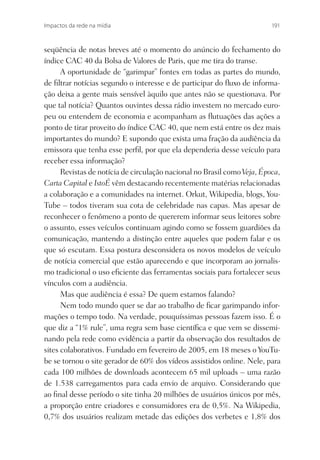 Impactos da rede na mídia                                                191



seqüência de notas breves até o momento do anúncio do fechamento do
índice CAC 40 da Bolsa de Valores de Paris, que me tira do transe.
      A oportunidade de “garimpar” fontes em todas as partes do mundo,
de ﬁltrar notícias segundo o interesse e de participar do ﬂuxo de informa-
ção deixa a gente mais sensível àquilo que antes não se questionava. Por
que tal notícia? Quantos ouvintes dessa rádio investem no mercado euro-
peu ou entendem de economia e acompanham as ﬂutuações das ações a
ponto de tirar proveito do índice CAC 40, que nem está entre os dez mais
importantes do mundo? E supondo que exista uma fração da audiência da
emissora que tenha esse perﬁl, por que ela dependeria desse veículo para
receber essa informação?
      Revistas de notícia de circulação nacional no Brasil como Veja, Época,
Carta Capital e IstoÉ vêm destacando recentemente matérias relacionadas
a colaboração e a comunidades na internet. Orkut, Wikipedia, blogs, You-
Tube – todos tiveram sua cota de celebridade nas capas. Mas apesar de
reconhecer o fenômeno a ponto de quererem informar seus leitores sobre
o assunto, esses veículos continuam agindo como se fossem guardiões da
comunicação, mantendo a distinção entre aqueles que podem falar e os
que só escutam. Essa postura desconsidera os novos modelos de veículo
de notícia comercial que estão aparecendo e que incorporam ao jornalis-
mo tradicional o uso eﬁciente das ferramentas sociais para fortalecer seus
vínculos com a audiência.
      Mas que audiência é essa? De quem estamos falando?
      Nem todo mundo quer se dar ao trabalho de ﬁcar garimpando infor-
mações o tempo todo. Na verdade, pouquíssimas pessoas fazem isso. É o
que diz a “1% rule”, uma regra sem base cientíﬁca e que vem se dissemi-
nando pela rede como evidência a partir da observação dos resultados de
sites colaborativos. Fundado em fevereiro de 2005, em 18 meses o YouTu-
be se tornou o site gerador de 60% dos vídeos assistidos online. Nele, para
cada 100 milhões de downloads acontecem 65 mil uploads – uma razão
de 1.538 carregamentos para cada envio de arquivo. Considerando que
ao ﬁnal desse período o site tinha 20 milhões de usuários únicos por mês,
a proporção entre criadores e consumidores era de 0,5%. Na Wikipedia,
0,7% dos usuários realizam metade das edições dos verbetes e 1,8% dos
 