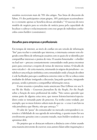 192                                                                 Conectado



usuários escreveram mais de 70% dos artigos. Nas listas de discussão do
Yahoo, 1% dos participantes criam grupos, 10% participam ocasionalmen-
te e o restante apenas se beneﬁcia dessas atividades.11 O sucesso do novo
modelo de negócio para os veículos de notícia passa pela capacidade de
localizar e cultivar o relacionamento com esse grupo de indivíduos conhe-
cidos como builders (construtores).



Desa os para empresas e pro ssionais

Em tempos de internet, ao invés de conﬁar em um veículo de informação
“frio” para receber o conteúdo que interessa, o internauta comum vem ele-
gendo como ﬁltros de informação usuários com os quais ele se identiﬁca por
compartilhar interesses e pontos de vista. O usuário fomentador – o builder
ou lead user – procura constantemente comunidades onde possa encontrar
pares para conversar a respeito de temas de interesse mútuo. O desaﬁo do
novo veículo é – de certa maneira, retornando às origens do jornalismo – es-
tabelecer uma relação simbiótica com comunidades onde a função do editor
é a de facilitador, para que a audiência converse entre si. Ele se coloca como
mediador do debate instigando a discussão, lançando questões, integrando
pessoas, sendo o primeiro a compartilhar informações novas.
      Como resumiu o jornalista norte-americano Dan Gillmor em seu li-
vro We the Media – Grassroots Journalism By the People, For the People
sobre a função do novo proﬁssional da mídia: “Nós vamos aprender que
somos parte de alguma coisa nova, que nossos leitores/ouvintes/especta-
dores estão se tornando parte do processo. Eu tenho como verdade, por
exemplo, que os meus leitores sabem mais do que eu – e esse é um fato na
vida jornalística que liberta, não que ameaça.”12
      O valor do “passe” do comunicador no mercado corresponderá à ex-
tensão e à ﬁdelidade de sua agenda de networking, e quanto maior for seu
envolvimento genuíno com o assunto tratado, mais builders tenderão a se
aproximar dele.
      Os projetos que se destacam reduzem a distância com o leitor usando
uma maneira irreverente de escrever, seus autores falam sobre inquietações e
 