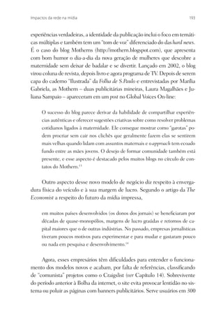 Impactos da rede na mídia                                                    193



experiências verdadeiras, a identidade da publicação inclui o foco em temáti-
cas múltiplas e também tem um “tom de voz” diferenciado do das hard news.
É o caso do blog Motherns (http://mothern.blogspot.com), que apresenta
com bom humor o dia-a-dia da nova geração de mulheres que descobre a
maternidade sem deixar de badalar e se divertir. Lançado em 2002, o blog
virou coluna de revista, depois livro e agora programa de TV. Depois de serem
capa do caderno “Ilustrada” da Folha de S.Paulo e entrevistadas por Marília
Gabriela, as Mothern – duas publicitárias mineiras, Laura Magalhães e Ju-
liana Sampaio – apareceram em um post no Global Voices On-line:

     O sucesso do blog parece derivar da habilidade de compartilhar experiên-
     cias autênticas e oferecer sugestões criativas sobre como resolver problemas
     cotidianos ligados à maternidade. Ele consegue mostrar como “garotas” po-
     dem procriar sem cair nos clichês que geralmente fazem elas se sentirem
     mais velhas quando lidam com assuntos maternais e o approach tem ecoado
     fundo entre as mães jovens. O desejo de formar comunidade também está
     presente, e esse aspecto é destacado pelos muitos blogs no círculo de con-
     tatos do Mothern.13


     Outro aspecto desse novo modelo de negócio diz respeito à enverga-
dura física do veículo e à sua margem de lucro. Segundo o artigo da The
Economist a respeito do futuro da mídia impressa,

     em muitos países desenvolvidos (os donos dos jornais) se beneﬁciaram por
     décadas de quase-monopólios, margens de lucro graúdas e retornos de ca-
     pital maiores que o de outras indústrias. No passado, empresas jornalísticas
     tiveram poucos motivos para experimentar e para mudar e gastaram pouco
     ou nada em pesquisa e desenvolvimento.14


     Agora, esses empresários têm diﬁculdades para entender o funciona-
mento dos modelos novos e acabam, por falta de referências, classiﬁcando
de “comunista” projetos como o Craigslist (ver Capítulo 14). Sobrevivente
do período anterior à Bolha da internet, o site evita provocar lentidão no sis-
tema ou poluir as páginas com banners publicitários. Serve usuários em 300
 