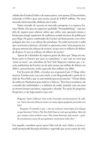 194                                                                      Conectado



cidades dos Estados Unidos e de outros países, com apenas 22 funcionários,
incluindo o CEO e gera uma receita anual de US$25 milhões. No novo
mercado interconectado, dinheiro não é tudo.
     Outro exemplo de sucesso no mercado emergente é a empresa Ga-
wker Media. Ela atua no segmento apelidado “Nanopublishing” – um mo-
delo de negócio para editoras online que utiliza uma operação enxuta e
barata para atingir segmentos de audiência usando técnicas de publicação
para blogs. Os gastos combinados da Gawker são basicamente com a hos-
pedagem dos sites e os salários dos jornalistas. No estilo irreverente e solto
que caracteriza a internet, a Gawker se apresenta como “uma pequena ver-
são para internet das editoras de revistas, só que sem os milhares de dólares
de despesa. E sem os milhares de dólares de receita”.
     Apesar de o fundador da empresa gostar de dizer que “blogs são me-
lhores para os leitores que para os capitalistas” e que está no ramo por
“amor ao meio”, um articulista da New York Magazine estimou que a re-
ceita publicitária da Gawker era de pelo menos um milhão de dólares em
2004 e, possivelmente, tenha superado dois milhões em 2006.
     Em fevereiro de 2006, a Gawker era responsável por 15 blogs infor-
mativos. Gawker.com, seu carro chefe, é um blog produzido a partir da ci-
dade de Nova York e que se auto-intitula provocativamente: “A fonte diária
da mídia em Manhattan para notícias e fofocas.” Seus focos temáticos são
o mundo das celebridades e a indústria da mídia, tratados com um jeito
ao mesmo tempo sarcástico, engraçado e afetado. Na seção de perguntas
freqüentes, o site logo mostra a que veio.

      Pergunta: Vocês [editoras] vêm sendo chamadas monotonamente de sádi-
      cas. Vocês tiveram infâncias tristes ou existe algum propósito para toda essa
      bile?
          Resposta: O estranho é que – nós nos achamos muito legais [em relação
      ao que fazemos]. Vá ler o The New York Times se você quer gentileza. Além do
      que, muitas coisas enchem o saco. Mas somos honestas, pelo menos – quan-
      do encontramos coisas de que gostamos, escrevemos sobre elas.15

Em seguida, convidam quem quiser falar mal de seus chefes a enviar e-
mails prometendo discrição absoluta e sugerindo que usem contas de web-
 