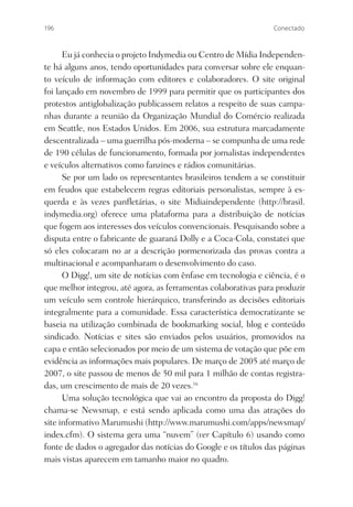 196                                                              Conectado



      Eu já conhecia o projeto Indymedia ou Centro de Mídia Independen-
te há alguns anos, tendo oportunidades para conversar sobre ele enquan-
to veículo de informação com editores e colaboradores. O site original
foi lançado em novembro de 1999 para permitir que os participantes dos
protestos antiglobalização publicassem relatos a respeito de suas campa-
nhas durante a reunião da Organização Mundial do Comércio realizada
em Seattle, nos Estados Unidos. Em 2006, sua estrutura marcadamente
descentralizada – uma guerrilha pós-moderna – se compunha de uma rede
de 190 células de funcionamento, formada por jornalistas independentes
e veículos alternativos como fanzines e rádios comunitárias.
      Se por um lado os representantes brasileiros tendem a se constituir
em feudos que estabelecem regras editoriais personalistas, sempre à es-
querda e às vezes panﬂetárias, o site Midiaindependente (http://brasil.
indymedia.org) oferece uma plataforma para a distribuição de notícias
que fogem aos interesses dos veículos convencionais. Pesquisando sobre a
disputa entre o fabricante de guaraná Dolly e a Coca-Cola, constatei que
só eles colocaram no ar a descrição pormenorizada das provas contra a
multinacional e acompanharam o desenvolvimento do caso.
      O Digg!, um site de notícias com ênfase em tecnologia e ciência, é o
que melhor integrou, até agora, as ferramentas colaborativas para produzir
um veículo sem controle hierárquico, transferindo as decisões editoriais
integralmente para a comunidade. Essa característica democratizante se
baseia na utilização combinada de bookmarking social, blog e conteúdo
sindicado. Notícias e sites são enviados pelos usuários, promovidos na
capa e então selecionados por meio de um sistema de votação que põe em
evidência as informações mais populares. De março de 2005 até março de
2007, o site passou de menos de 50 mil para 1 milhão de contas registra-
das, um crescimento de mais de 20 vezes.16
      Uma solução tecnológica que vai ao encontro da proposta do Digg!
chama-se Newsmap, e está sendo aplicada como uma das atrações do
site informativo Marumushi (http://www.marumushi.com/apps/newsmap/
index.cfm). O sistema gera uma “nuvem” (ver Capítulo 6) usando como
fonte de dados o agregador das notícias do Google e os títulos das páginas
mais vistas aparecem em tamanho maior no quadro.
 
