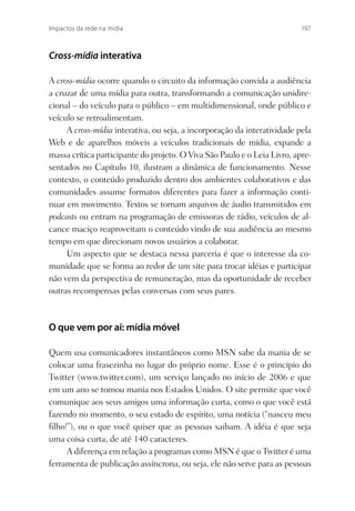 Impactos da rede na mídia                                                 197



Cross-mídia interativa

A cross-mídia ocorre quando o circuito da informação convida a audiência
a cruzar de uma mídia para outra, transformando a comunicação unidire-
cional – do veículo para o público – em multidimensional, onde público e
veículo se retroalimentam.
     A cross-mídia interativa, ou seja, a incorporação da interatividade pela
Web e de aparelhos móveis a veículos tradicionais de mídia, expande a
massa crítica participante do projeto. O Viva São Paulo e o Leia Livro, apre-
sentados no Capítulo 10, ilustram a dinâmica de funcionamento. Nesse
contexto, o conteúdo produzido dentro dos ambientes colaborativos e das
comunidades assume formatos diferentes para fazer a informação conti-
nuar em movimento. Textos se tornam arquivos de áudio transmitidos em
podcasts ou entram na programação de emissoras de rádio, veículos de al-
cance maciço reaproveitam o conteúdo vindo de sua audiência ao mesmo
tempo em que direcionam novos usuários a colaborar.
     Um aspecto que se destaca nessa parceria é que o interesse da co-
munidade que se forma ao redor de um site para trocar idéias e participar
não vem da perspectiva de remuneração, mas da oportunidade de receber
outras recompensas pelas conversas com seus pares.



O que vem por aí: mídia móvel

Quem usa comunicadores instantâneos como MSN sabe da mania de se
colocar uma frasezinha no lugar do próprio nome. Esse é o princípio do
Twitter (www.twitter.com), um serviço lançado no início de 2006 e que
em um ano se tornou mania nos Estados Unidos. O site permite que você
comunique aos seus amigos uma informação curta, como o que você está
fazendo no momento, o seu estado de espírito, uma notícia (“nasceu meu
ﬁlho!”), ou o que você quiser que as pessoas saibam. A idéia é que seja
uma coisa curta, de até 140 caracteres.
     A diferença em relação a programas como MSN é que o Twitter é uma
ferramenta de publicação assíncrona, ou seja, ele não serve para as pessoas
 