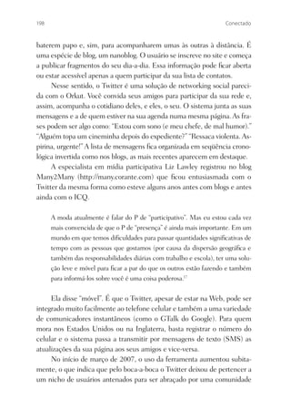 198                                                                   Conectado



baterem papo e, sim, para acompanharem umas às outras à distância. É
uma espécie de blog, um nanoblog. O usuário se inscreve no site e começa
a publicar fragmentos do seu dia-a-dia. Essa informação pode ﬁcar aberta
ou estar acessível apenas a quem participar da sua lista de contatos.
     Nesse sentido, o Twitter é uma solução de networking social pareci-
da com o Orkut. Você convida seus amigos para participar da sua rede e,
assim, acompanha o cotidiano deles, e eles, o seu. O sistema junta as suas
mensagens e a de quem estiver na sua agenda numa mesma página. As fra-
ses podem ser algo como: “Estou com sono (e meu chefe, de mal humor).”
“Alguém topa um cineminha depois do expediente?” “Ressaca violenta. As-
pirina, urgente!” A lista de mensagens ﬁca organizada em seqüência crono-
lógica invertida como nos blogs, as mais recentes aparecem em destaque.
     A especialista em mídia participativa Liz Lawley registrou no blog
Many2Many (http://many.corante.com) que ﬁcou entusiasmada com o
Twitter da mesma forma como esteve alguns anos antes com blogs e antes
ainda com o ICQ.

      A moda atualmente é falar do P de “participativo”. Mas eu estou cada vez
      mais convencida de que o P de “presença” é ainda mais importante. Em um
      mundo em que temos diﬁculdades para passar quantidades signiﬁcativas de
      tempo com as pessoas que gostamos (por causa da dispersão geográﬁca e
      também das responsabilidades diárias com trabalho e escola), ter uma solu-
      ção leve e móvel para ﬁcar a par do que os outros estão fazendo e também
      para informá-los sobre você é uma coisa poderosa.17


     Ela disse “móvel”. É que o Twitter, apesar de estar na Web, pode ser
integrado muito facilmente ao telefone celular e também a uma variedade
de comunicadores instantâneos (como o GTalk do Google). Para quem
mora nos Estados Unidos ou na Inglaterra, basta registrar o número do
celular e o sistema passa a transmitir por mensagens de texto (SMS) as
atualizações da sua página aos seus amigos e vice-versa.
     No início de março de 2007, o uso da ferramenta aumentou subita-
mente, o que indica que pelo boca-a-boca o Twitter deixou de pertencer a
um nicho de usuários antenados para ser abraçado por uma comunidade
 