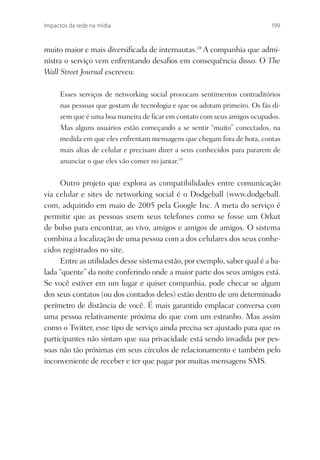 Impactos da rede na mídia                                                 199



muito maior e mais diversiﬁcada de internautas.18 A companhia que admi-
nistra o serviço vem enfrentando desaﬁos em consequência disso. O The
Wall Street Journal escreveu:

     Esses serviços de networking social provocam sentimentos contraditórios
     nas pessoas que gostam de tecnologia e que os adotam primeiro. Os fãs di-
     zem que é uma boa maneira de ﬁcar em contato com seus amigos ocupados.
     Mas alguns usuários estão começando a se sentir “muito” conectados, na
     medida em que eles enfrentam mensagens que chegam fora de hora, contas
     mais altas de celular e precisam dizer a seus conhecidos para pararem de
     anunciar o que eles vão comer no jantar.19


     Outro projeto que explora as compatibilidades entre comunicação
via celular e sites de networking social é o Dodgeball (www.dodgeball.
com, adquirido em maio de 2005 pela Google Inc. A meta do serviço é
permitir que as pessoas usem seus telefones como se fosse um Orkut
de bolso para encontrar, ao vivo, amigos e amigos de amigos. O sistema
combina a localização de uma pessoa com a dos celulares dos seus conhe-
cidos registrados no site.
     Entre as utilidades desse sistema estão, por exemplo, saber qual é a ba-
lada “quente” da noite conferindo onde a maior parte dos seus amigos está.
Se você estiver em um lugar e quiser companhia, pode checar se algum
dos seus contatos (ou dos contados deles) estão dentro de um determinado
perímetro de distância de você. É mais garantido emplacar conversa com
uma pessoa relativamente próxima do que com um estranho. Mas assim
como o Twitter, esse tipo de serviço ainda precisa ser ajustado para que os
participantes não sintam que sua privacidade está sendo invadida por pes-
soas não tão próximas em seus círculos de relacionamento e também pelo
inconveniente de receber e ter que pagar por muitas mensagens SMS.
 