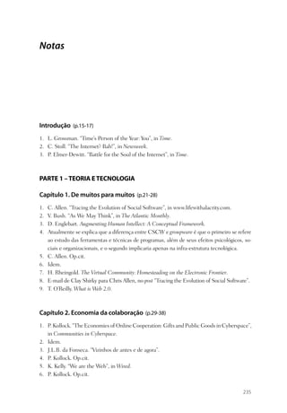 Notas




Introdução (p.15-17)
1. L. Grossman. “Time’s Person of the Year: You”, in Time.
2. C. Stoll. “The Internet? Bah!”, in Newsweek.
3. P. Elmer-Dewitt. “Battle for the Soul of the Internet”, in Time.



PARTE 1 – TEORIA E TECNOLOGIA

Capítulo 1. De muitos para muitos (p.21-28)
1.   C. Allen. “Tracing the Evolution of Social Software”, in www.lifewithalacrity.com.
2.   V. Bush. “As We May Think”, in The Atlantic Monthly.
3.   D. Englebart. Augmenting Human Intellect: A Conceptual Framework.
4.   Atualmente se explica que a diferença entre CSCW e groupware é que o primeiro se refere
     ao estudo das ferramentas e técnicas de programas, além de seus efeitos psicológicos, so-
     ciais e organizacionais, e o segundo implicaria apenas na infra-estrutura tecnológica.
5.   C. Allen. Op.cit.
6.   Idem.
7.   H. Rheingold. The Virtual Community: Homesteading on the Electronic Frontier.
8.   E-mail de Clay Shirky para Chris Allen, no post “Tracing the Evolution of Social Software”.
9.   T. O’Reilly. What is Web 2.0.



Capítulo 2. Economia da colaboração (p.29-38)
1. P. Kollock. “The Economies of Online Cooperation: Gifts and Public Goods in Cyberspace”,
   in Communities in Cyberspace.
2. Idem.
3. J.L.B. da Fonseca. “Vizinhos de antes e de agora”.
4. P. Kollock. Op.cit.
5. K. Kelly. “We are the Web”, in Wired.
6. P. Kollock. Op.cit.


                                                                                            235
 