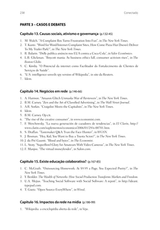 238                                                                             Conectado



PARTE 3 – CASOS E DEBATES

Capítulo 13. Causas sociais, ativismo e governança (p.132-45)
1. M. Walch. “A Complaint Box Turns Frustration Into Fun”, in The New York Times.
2. T. Kuntz. “Word for Word/Internet Complaint Sites; How Come Pizza Hut Doesn’t Deliver
   To My Trailer Park?”, in The New York Times.
3. R. Balarin. “Dolly publica anúncio nos EUA contra a Coca-Cola”, in Valor Econômico.
4. L.B. Glickman. “Boycott mania: As business ethics fall, consumer activism rises”, in The
   Boston Globe.
5. C. Kimby. “O Potencial da internet como Facilitador do Fortalecimento de Clientes de
   Serviços de Saúde”.
6. “U.S. intelligence unveils spy version of Wikipedia”, in site da Reuters.
7. Idem.



Capítulo 14. Negócios em rede (p.146-66)
1.  A. Harmon. “Amazon Glitch Unmasks War of Reviewers”, in The New York Times.
2.  B.M. Carney. “Zen and the Art of Classiﬁed Advertising”, in The Wall Street Journal.
3.  A.R. Sorkin. “Craigslist Meets the Capitalists”, in The New York Times.
4.  Idem.
5.  B.M. Carney. Op.cit.
6.  “The rise of the creative consumer”, in www.economist.com.
7.  F. Werchowsky. “La nueva generación de cazadores de tendencias”, in El Clarín, http://
    www.clarin.com/suplementos/economico/2006/01/29/n-00701.htm.
8. S. Draffan. “Tastemaker Q&A: Yvan the Face Hunter”, in WGSN.
9. J. Bosman. “Hey, Kid, You Want to Buy a Toyota Scion?”, in The New York Times.
10. J. du Pré Gauntt. “Blood and bytes”, in The Economist.
11. L. Story. “SuperBowl Glory for Amateurs With Video Cameras”, in The New York Times.
12. F. Manjoo. “The virtual moneylender”, in Salon.com.



Capítulo 15. Existe educação colaborativa? (p.167-85)
1. C. McGrath. “Outsourcing Homework: At $9.95 a Page, You Expected Poetry?”, in The
   New York Times.
2. Y. Benkler. The Wealth of Networks: How Social Production Transforms Markets and Freedom.
3. U.A. Mejias. “Teaching Social Software with Social Software: A report”, in http://ideant.
   typepad.com.
4. T. Goetz. “Open Source EveryWhere”, in Wired.



Capítulo 16. Impactos da rede na mídia (p.186-99)
1. “Wikipedia: a enciclopédia aberta da rede”, in Veja.
 