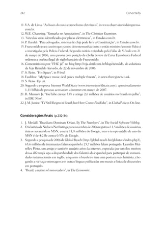 242                                                                                Conectado


11. V.A. de Lima. “As bases do novo coronelismo eletrônico”, in www.observatoriodaimprensa.
    com.br.
12. W.E. Channing. “Remarks on Associations”, in The Christian Examiner.
13. “Veículos serão identiﬁcados por placas eletrônicas”, in Estadao.com.br.
14. P. Baraldi. “Para advogados, sistema de chip pode ferir a Constituição”, in Estadao.com.br.
15. Francenildo era o caseiro que passou de testemunha contra o então ministro Antonio Palocci
    a investigado pela Polícia Federal. Segundo notícia veiculada pela Folha de S.Paulo em 21
    de março de 2006, uma pessoa com posição de cheﬁa dentro da Caixa Econômica Federal
    ordenou a quebra ilegal do sigilo bancário de Francenildo.
16. Comentário no post “FHC já!” no blog http://veja.abril.com.br/blogs/reinaldo, do colunista
    da Veja Reinaldo Azevedo, de 22 de novembro de 2006.
17. S. Reiss. “His Space”, in Wired.
18. Faultline. “MySpace music deal poses multiple threats”, in www.theregister.co.uk.
19. S. Reiss. Op.cit.
20. Segundo a empresa Internet World Stats (www.internetworldstats.com), aproximadamente
    1,11 bilhão de pessoas acessavam a internet em março de 2007.
21. R. Manzoni Jr. “YouTube cresce 53% e atinge 2,6 milhões de usuários no Brasil em julho”,
    in IDG Now!
22. J.M. Junior. “TV Still Reigns in Brazil, but Here Comes YouTube”, in Global Voices On-line.



Considerações nais (p.232-34)
1. J. Meskill. “Brazilians Dominate Orkut, By The Numbers”, in The Social Software Weblog.
2. O relatório da Nielsen/NetRatings para novembro de 2006 registrou 11,5 milhões de usuários
   únicos acessando o MSN, contra 11,9 milhões do Google, mas o tempo médio de uso do
   MSN é de 4:21h contra 0:57h do Google.
3. Segundo a pesquisa de 2006 da Global Reach (http://global-reach.biz/globstats/index.php3),
   65,6 milhões de internautas falam espanhol e 25,7 milhões falam português. Leandro Mei-
   relles Pinto, um amigo e também usuário ativo da internet, especula que um dos motivos
   dessa diferença seja a disponibilidade dos falantes do espanhol para participar de comuni-
   dades internacionais em inglês, enquanto o brasileiro tem uma postura mais bairrista, che-
   gando a rechaçar mensagens em outras línguas publicadas em murais e listas de discussões
   em português.
4. “Brazil, a nation of non-readers”, in The Economist.
 