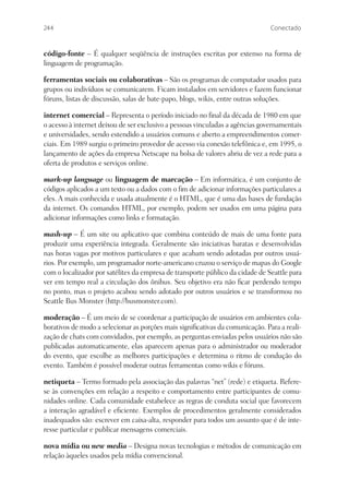 244                                                                            Conectado


código-fonte – É qualquer seqüência de instruções escritas por extenso na forma de
linguagem de programação.

ferramentas sociais ou colaborativas – São os programas de computador usados para
grupos ou indivíduos se comunicarem. Ficam instalados em servidores e fazem funcionar
fóruns, listas de discussão, salas de bate-papo, blogs, wikis, entre outras soluções.

internet comercial – Representa o período iniciado no ﬁnal da década de 1980 em que
o acesso à internet deixou de ser exclusivo a pessoas vinculadas a agências governamentais
e universidades, sendo estendido a usuários comuns e aberto a empreendimentos comer-
ciais. Em 1989 surgiu o primeiro provedor de acesso via conexão telefônica e, em 1995, o
lançamento de ações da empresa Netscape na bolsa de valores abriu de vez a rede para a
oferta de produtos e serviços online.

mark-up language ou linguagem de marcação – Em informática, é um conjunto de
códigos aplicados a um texto ou a dados com o ﬁm de adicionar informações particulares a
eles. A mais conhecida e usada atualmente é o HTML, que é uma das bases de fundação
da internet. Os comandos HTML, por exemplo, podem ser usados em uma página para
adicionar informações como links e formatação.

mash-up – É um site ou aplicativo que combina conteúdo de mais de uma fonte para
produzir uma experiência integrada. Geralmente são iniciativas baratas e desenvolvidas
nas horas vagas por motivos particulares e que acabam sendo adotadas por outros usuá-
rios. Por exemplo, um programador norte-americano cruzou o serviço de mapas do Google
com o localizador por satélites da empresa de transporte público da cidade de Seattle para
ver em tempo real a circulação dos ônibus. Seu objetivo era não ﬁcar perdendo tempo
no ponto, mas o projeto acabou sendo adotado por outros usuários e se transformou no
Seattle Bus Monster (http://busmonster.com).

moderação – É um meio de se coordenar a participação de usuários em ambientes cola-
borativos de modo a selecionar as porções mais signiﬁcativas da comunicação. Para a reali-
zação de chats com convidados, por exemplo, as perguntas enviadas pelos usuários não são
publicadas automaticamente, elas aparecem apenas para o administrador ou moderador
do evento, que escolhe as melhores participações e determina o ritmo de condução do
evento. Também é possível moderar outras ferramentas como wikis e fóruns.

netiqueta – Termo formado pela associação das palavras “net” (rede) e etiqueta. Refere-
se às convenções em relação a respeito e comportamento entre participantes de comu-
nidades online. Cada comunidade estabelece as regras de conduta social que favorecem
a interação agradável e eﬁciente. Exemplos de procedimentos geralmente considerados
inadequados são: escrever em caixa-alta, responder para todos um assunto que é de inte-
resse particular e publicar mensagens comerciais.

nova mídia ou new media – Designa novas tecnologias e métodos de comunicação em
relação àqueles usados pela mídia convencional.
 
