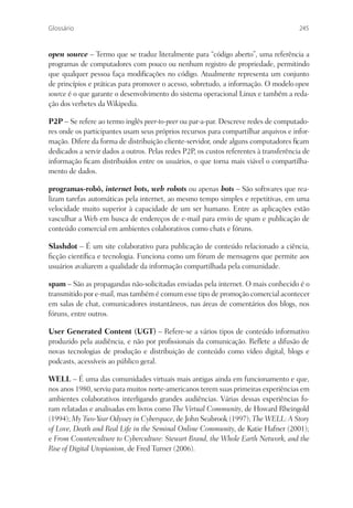 Glossário                                                                              245


open source – Termo que se traduz literalmente para “código aberto”, uma referência a
programas de computadores com pouco ou nenhum registro de propriedade, permitindo
que qualquer pessoa faça modiﬁcações no código. Atualmente representa um conjunto
de princípios e práticas para promover o acesso, sobretudo, a informação. O modelo open
source é o que garante o desenvolvimento do sistema operacional Linux e também a reda-
ção dos verbetes da Wikipedia.

P2P – Se refere ao termo inglês peer-to-peer ou par-a-par. Descreve redes de computado-
res onde os participantes usam seus próprios recursos para compartilhar arquivos e infor-
mação. Difere da forma de distribuição cliente-servidor, onde alguns computadores ﬁcam
dedicados a servir dados a outros. Pelas redes P2P, os custos referentes à transferência de
informação ﬁcam distribuídos entre os usuários, o que torna mais viável o compartilha-
mento de dados.

programas-robô, internet bots, web robots ou apenas bots – São softwares que rea-
lizam tarefas automáticas pela internet, ao mesmo tempo simples e repetitivas, em uma
velocidade muito superior à capacidade de um ser humano. Entre as aplicações estão
vasculhar a Web em busca de endereços de e-mail para envio de spam e publicação de
conteúdo comercial em ambientes colaborativos como chats e fóruns.

Slashdot – É um site colaborativo para publicação de conteúdo relacionado a ciência,
ﬁcção cientíﬁca e tecnologia. Funciona como um fórum de mensagens que permite aos
usuários avaliarem a qualidade da informação compartilhada pela comunidade.

spam – São as propagandas não-solicitadas enviadas pela internet. O mais conhecido é o
transmitido por e-mail, mas também é comum esse tipo de promoção comercial acontecer
em salas de chat, comunicadores instantâneos, nas áreas de comentários dos blogs, nos
fóruns, entre outros.

User Generated Content (UGT) – Refere-se a vários tipos de conteúdo informativo
produzido pela audiência, e não por proﬁssionais da comunicação. Reﬂete a difusão de
novas tecnologias de produção e distribuição de conteúdo como vídeo digital, blogs e
podcasts, acessíveis ao público geral.

WELL – É uma das comunidades virtuais mais antigas ainda em funcionamento e que,
nos anos 1980, serviu para muitos norte-americanos terem suas primeiras experiências em
ambientes colaborativos interligando grandes audiências. Várias dessas experiências fo-
ram relatadas e analisadas em livros como The Virtual Community, de Howard Rheingold
(1994); My Two-Year Odyssey in Cyberspace, de John Seabrook (1997); The WELL: A Story
of Love, Death and Real Life in the Seminal Online Community, de Katie Hafner (2001);
e From Counterculture to Cyberculture: Stewart Brand, the Whole Earth Network, and the
Rise of Digital Utopianism, de Fred Turner (2006).
 