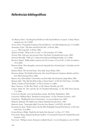 Referências bibliográ cas




Ali Mejias, Ulises. “Teaching Social Software with Social Software: A report”, in http://ideant.
   typepad.com, 28.12.2005.
Allen, Chris. “Tracing the Evolution of Social Software”, www.lifewithalacrity.com, 13.10.2004.
Anderson, Chris. “The Rise and Fall of the Hit”, in Wired, 2006.
______. “The Long Tail”, in Wired, 2006.
Arthur, Charles. “What is the 1% rule?”, in The Guardian, 20.7.2006.
Auster, Paul. Achei que meu pai fosse Deus. São Paulo, Companhia das Letras, 2005.
Azevedo, Reinaldo. “FHC já!”, in http://veja.abril.com.br/blogs/reinaldo, 22.11.2006.
Balarin, Raquel. “Dolly publica anúncio nos EUA contra a Coca-Cola”, in Valor Econômico,
   19.12.2003.
Baraldi, Paulo. “Para advogados, sistema de chip pode ferir a Constituição”, in Estadao.com.br,
   23.11.2006.
Barash, David. The Survival Game. Nova York, Times Books, 2003.
Benkler, Yochai. The Wealth of Networks: How Social Production Transforms Markets and Free-
   dom. Yale University Press, 2006.
Briggs, Asa e Peter Burke. Uma história social da mídia. Rio de Janeiro, Jorge Zahar, 2004.
Bosman, Julie. “Hey, Kid, You Want to Buy a Toyota Scion?”, in The New York Times, 14.6.2006.
“Brazil, a Nation of Non-Readers”, in The Economist, 6.3.2006.
Bush, Vannevar. “As We May Think”, in The Atlantic Monthly, jul 1945.
Carney, Brian M. “Zen and the Art of Classiﬁed Advertising”, in The Wall Street Journal,
   17.6.2006.
Cavalilini, Ricardo. A arte de desperdiçar energia. São Paulo, Bookmakers, 2002.
Channing, William Ellery. “Remarks on Associations”, in The Christian Examiner, 1829.
Chromatic. “Building On-Line Communities”, in www.oreilynet.com, 2002.
Dawkins, Richard. The Selﬁsh Gene Oxford, Oxford University Press, 1989.
Draffan, Susie. “Tastemaker Q&A: Yvan the Face Hunter”, in WGSN, 20.4.2007.
Eichenwald, Kurt. “Dark Corners: On the Web, Pedophiles Extend Their Reach”, in The New
   York Times, 21.8.2006.
Elmer-Dewitt, Philip. “Battle for the Soul of the Internet”, in Time, 25.7.1994.
Englebart, Doug. Augmenting Human Intellect: A Conceptual Framework. Stanford Research
   Institute, 1962.
Faultline. “MySpace music deal poses multiple threats”, in www.theregister.co.uk, 8.9.2006.

248
 