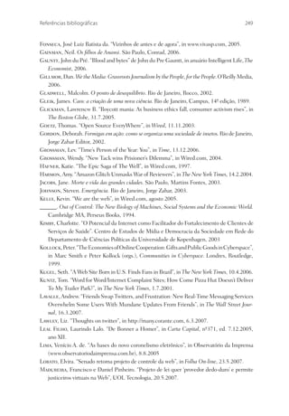 Referências bibliográficas                                                                  249


Fonseca, José Luiz Batista da. “Vizinhos de antes e de agora”, in www.vivasp.com, 2005.
Gainman, Neil. Os ﬁlhos de Anansi. São Paulo, Conrad, 2006.
Gauntt, John du Pré. “Blood and bytes” de John du Pre Gauntt, in anuário Intelligent Life, The
   Economist, 2006.
Gillmor, Dan. We the Media: Grassroots Journalism by the People, for the People. O’Reilly Media,
   2006.
Gladwell, Malcolm. O ponto de desequilíbrio. Rio de Janeiro, Rocco, 2002.
Gleik, James. Caos: a criação de uma nova ciência. Rio de Janeiro, Campus, 14ª edição, 1989.
                                                                                -
Glickman, Lawrencw B. “Boycott mania: As business ethics fall, consumer activism rises”, in
   The Boston Globe, 31.7.2005.
Goetz, Thomas. “Open Source EveryWhere”, in Wired, 11.11.2003.
Gordon, Deborah. Formigas em ação: como se organiza uma sociedade de insetos. Rio de Janeiro,
   Jorge Zahar Editor, 2002.
Grossman, Lev. “Time’s Person of the Year: You”, in Time, 13.12.2006.
Grossman, Wendy. “New Tack wins Prisioner’s Dilemma”, in Wired.com, 2004.
Hafner, Katie. “The Epic Saga of The Well”, in Wired.com, 1997.
Harmon, Amy. “Amazon Glitch Unmasks War of Reviewers”, in The New York Times, 14.2.2004.
Jacobs, Jane. Morte e vida das grandes cidades. São Paulo, Martins Fontes, 2003.
Johnson, Steven. Emergência. Rio de Janeiro, Jorge Zahar, 2003.
Kelly, Kevin. “We are the web”, in Wired.com, agosto 2005.
______. Out of Control: The New Biology of Machines, Social Systems and the Economic World.
   Cambridge MA, Perseus Books, 1994.
Kimby, Charlotte. “O Potencial da Internet como Facilitador do Fortalecimento de Clientes de
   Serviços de Saúde”. Centro de Estudos de Mídia e Democracia da Sociedade em Rede do
   Departamento de Ciências Políticas da Universidade de Kopenhagen, 2003
Kollock, Peter. “The Economies of Online Cooperation: Gifts and Public Goods in Cyberspace”,
   in Marc Smith e Peter Kollock (orgs.), Communities in Cyberspace. Londres, Routledge,
   1999.
Kugel, Seth. “A Web Site Born in U.S. Finds Fans in Brazil”, in The New York Times, 10.4.2006.
Kuntz, Tom. “Word for Word/Internet Complaint Sites; How Come Pizza Hut Doesn’t Deliver
   To My Trailer Park?”, in The New York Times, 1.7.2001.
Lavalle, Andrew. “Friends Swap Twitters, and Frustration: New Real-Time Messaging Services
   Overwhelm Some Users With Mundane Updates From Friends”, in The Wall Street Jour-
   nal, 16.3.2007.
Lawley, Liz. “Thoughts on twitter”, in http://many.corante.com, 6.3.2007.
Leal Filho, Laurindo Lalo. “De Bonner a Homer”, in Carta Capital, nº371, ed. 7.12.2005,
                                                                           -
   ano XII.
Lima, Venício A. de. “As bases do novo coronelismo eletrônico”, in Observatório da Imprensa
   (www.observatoriodaimprensa.com.br), 8.8.2005
Lobato, Elvira. “Senado retoma projeto de controle da web”, in Folha On-line, 23.5.2007.
Madureira, Francisco e Daniel Pinheiro. “Projeto de lei quer ‘provedor dedo-duro’ e permite
   justiceiros virtuais na Web”, UOL Tecnologia, 20.5.2007.
 