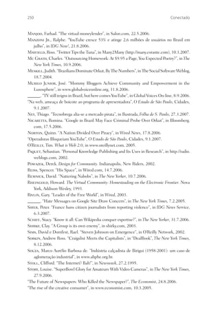 250                                                                                 Conectado


Manjoo, Farhad. “The virtual moneylender”, in Salon.com, 22.5.2006.
Manzoni Jr., Ralphe. “YouTube cresce 53% e atinge 2,6 milhões de usuários no Brasil em
   julho”, in IDG Now!, 21.8.2006.
Mayﬁeld, Ross. “Twitter Tips the Tuna”, in Many2Many (http://many.corante.com), 10.3.2007.
Mc Grath, Charles. “Outsourcing Homework: At $9.95 a Page, You Expected Poetry?”, in The
   New York Times, 10.9.2006.
Meskill, Judith. “Brazilians Dominate Orkut, By The Numbers”, in The Social Software Weblog,
   18.7.2004.
Murilo Junior, José. “Mommy Bloggers Achieve Community and Empowerment in the
   Lusosphere”, in www.globalvoiceonline.org, 11.8.2006.
______. “TV still reigns in Brazil, but here comes YouTube”, in Global Voices On-line, 8.9.2006.
“Na web, ameaça de boicote ao programa de apresentadora”, O Estado de São Paulo, Cidades,
   9.1.2007.
Ney, Thiago. “Tecnobrega alia-se a mercado pirata”, in Ilustrada, Folha de S. Paulo, 27.3.2007.
Nicaretta, Romina. “Google in Brazil May Face Criminal Probe Over Orkut”, in Bloomberg.
   com, 17.5.2006.
Norton, Quinn. “A Nation Divided Over Piracy”, in Wired News, 17.8.2006.
“Operadoras Bloqueiam YouTube”, O Estado de São Paulo, Cidades, 9.1.2007.
O’Reilly, Tim. What is Web 2.0, in www.oreillynet.com, 2005.
Paquet, Sebastian. “Personal Knowledge Publishing and Its Uses in Research”, in http://radio.
   weblogs.com, 2002.
Powazek, Derek. Design for Community. Indianapolis, New Riders, 2002.
Reiss, Spencer. “His Space”, in Wired.com, 14.7.2006.
Remnick, David. “Nattering Nabobs”, in The New Yorker, 10.7.2006.
Rheingold, Howard. The Virtual Community: Homesteading on the Electronic Frontier. Nova
   York, Addison-Wesley, 1993.
Rivlin, Gary. “Leader of the Free World”, in Wired, 2003.
______. “Hate Messages on Google Site Draw Concern”, in The New York Times, 7.2.2005.
Sayer, Peter. “France bans citizen journalists from reporting violence”, in IDG News Service,
   6.3.2007.
Schiff, Stacy. “Know it all: Can Wikipedia conquer expertise?”, in The New Yorker, 31.7.2006.
Shirky, Clay. “A Group is its own enemy”, in shirky.com, 2003.
Sims, David e Dornfest, Rael. “Steven Johnson on Emergence”, in O’Reilly Network, 2002.
Sorkin, Andrew Ross. “Craigslist Meets the Capitalists”, in “DealBook”, The New York Times,
   8.12.2006.
Souza, Marco Aurélio Barbosa de. “Indústria calçadista de Birigui (1958-2001): um caso de
   aglomeração industrial”, in www.abphe.org.br.
Stoll, Clifford. “The Internet? Bah!”, in Newsweek, 27.2.1995.
Story, Louise. “SuperBowl Glory for Amateurs With Video Cameras”, in The New York Times,
   27.9.2006.
“The Future of Newspapers: Who Killed the Newspaper?”, The Economist, 24.8.2006.
“The rise of the creative consumer”, in www.economist.com, 10.3.2005.
 