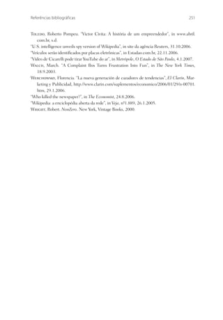 Referências bibliográficas                                                               251


Toledo, Roberto Pompeu. “Victor Civita: A história de um empreendedor”, in www.abril.
    com.br, s.d.
“U.S. intelligence unveils spy version of Wikipedia”, in site da agência Reuters, 31.10.2006.
“Veículos serão identiﬁcados por placas eletrônicas”, in Estadao.com.br, 22.11.2006.
“Vídeo de Cicarelli pode tirar YouTube do ar”, in Metrópole, O Estado de São Paulo, 4.1.2007.
Walch, March. “A Complaint Box Turns Frustration Into Fun”, in The New York Times,
    18.9.2003.
Werchowsky, Florencia. “La nueva generación de cazadores de tendencias”, El Clarín, Mar-
    keting y Publicidad, http://www.clarin.com/suplementos/economico/2006/01/29/n-00701.
    htm, 29.1.2006.
“Who killed the newspaper?”, in The Economist, 24.8.2006.
“Wikipedia: a enciclopédia aberta da rede”, in Veja, nº1.889, 26.1.2005.
                                                      -
Wright, Robert. NonZero. New York, Vintage Books, 2000.
 