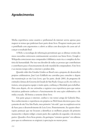 Agradecimentos




Minha experiência como usuário e proﬁssional da internet serviu apenas para
mapear os temas que poderiam fazer parte deste livro. Pesquisei muito para unir
o pontilhado com argumentos e colorir as idéias com descrições de casos até al-
cançar o resultado ﬁnal.
      A Web e a tecnologia de informação permitiram que as últimas versões dos
meus rascunhos estivessem continuamente acessíveis nas horas livres. Google e
Wikipedia conectaram meu computador à biblioteca mais rica e completa da his-
tória da humanidade. Por isso sou devedor de todas as pessoas que contribuíram
e contribuem para o funcionamento da rede mundial de computadores. Este livro
é ao mesmo tempo sobre a internet e produto dela.
      Quando voltei dos Estados Unidos ao Brasil com a proposta de desenvolver
projetos colaborativos, José Luiz Goldfarb me convidou para conceber e depois
dar manutenção ao site Leia Livro, que faz parte, desde 2003, do programa de
estímulo à leitura do Governo do Estado de São Paulo. Graças ao Zé, tive infra-es-
trutura, uma pequena equipe e muito apoio, conﬁança e liberdade para trabalhar.
Dois anos depois, ele me estimulou a registrar essa experiência para que outras
iniciativas pudessem conhecer o funcionamento de uma ação colaborativa e de
mídia cruzada. Ali brotou a semente deste livro.
      Em parte graças à internet, conheci e me tornei amigo de Gabriela Dias.
Seu conhecimento e experiência em projetos na Web foram decisivos para o lan-
çamento do site Viva São Paulo, meu primeiro “vôo solo”, que na seqüência serviu
de base para o desenvolvimento do Leia Livro. Posteriormente, fez quatro obser-
vações pontuais que me levaram a identiﬁcar as melhores porções do primeiro
manuscrito e depois redigir a maior parte dos capítulos da segunda e da terceira
partes. Quando o livro ﬁcou pronto, ela garimpou “contatos quentes” em editoras
para que eu submetesse os originais à apreciação no menor prazo.

252
 