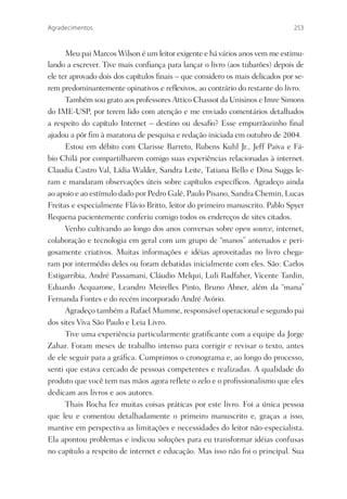 Agradecimentos                                                                 253



      Meu pai Marcos Wilson é um leitor exigente e há vários anos vem me estimu-
lando a escrever. Tive mais conﬁança para lançar o livro (aos tubarões) depois de
ele ter aprovado dois dos capítulos ﬁnais – que considero os mais delicados por se-
rem predominantemente opinativos e reﬂexivos, ao contrário do restante do livro.
      Também sou grato aos professores Attico Chassot da Unisinos e Imre Simons
do IME-USP, por terem lido com atenção e me enviado comentários detalhados
a respeito do capítulo Internet – destino ou desaﬁo? Esse empurrãozinho ﬁnal
ajudou a pôr ﬁm à maratona de pesquisa e redação iniciada em outubro de 2004.
      Estou em débito com Clarisse Barreto, Rubens Kuhl Jr., Jeff Paiva e Fá-
bio Chilá por compartilharem comigo suas experiências relacionadas à internet.
Claudia Castro Val, Lídia Walder, Sandra Leite, Tatiana Bello e Dina Suggs le-
ram e mandaram observações úteis sobre capítulos especíﬁcos. Agradeço ainda
ao apoio e ao estímulo dado por Pedro Galé, Paulo Pisano, Sandra Chemin, Lucas
Freitas e especialmente Flávio Britto, leitor do primeiro manuscrito. Pablo Spyer
Requena pacientemente conferiu comigo todos os endereços de sites citados.
      Venho cultivando ao longo dos anos conversas sobre open source, internet,
colaboração e tecnologia em geral com um grupo de “manos” antenados e peri-
gosamente criativos. Muitas informações e idéias aproveitadas no livro chega-
ram por intermédio deles ou foram debatidas inicialmente com eles. São: Carlos
Estigarribia, André Passamani, Cláudio Melqui, Luli Radfaher, Vicente Tardin,
Eduardo Acquarone, Leandro Meirelles Pinto, Bruno Abner, além da “mana”
Fernanda Fontes e do recém incorporado André Avório.
      Agradeço também a Rafael Mumme, responsável operacional e segundo pai
dos sites Viva São Paulo e Leia Livro.
      Tive uma experiência particularmente gratiﬁcante com a equipe da Jorge
Zahar. Foram meses de trabalho intenso para corrigir e revisar o texto, antes
de ele seguir para a gráﬁca. Cumprimos o cronograma e, ao longo do processo,
senti que estava cercado de pessoas competentes e realizadas. A qualidade do
produto que você tem nas mãos agora reﬂete o zelo e o proﬁssionalismo que eles
dedicam aos livros e aos autores.
      Thais Rocha fez muitas coisas práticas por este livro. Foi a única pessoa
que leu e comentou detalhadamente o primeiro manuscrito e, graças a isso,
mantive em perspectiva as limitações e necessidades do leitor não-especialista.
Ela apontou problemas e indicou soluções para eu transformar idéias confusas
no capítulo a respeito de internet e educação. Mas isso não foi o principal. Sua
 