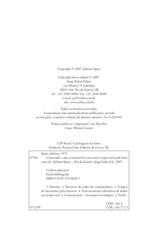 Copyright © 2007, Juliano Spyer

                         Copyright desta edição © 2007:
                                Jorge Zahar Editor
                             rua México 31 sobreloja
                          20031-144 Rio de Janeiro, RJ
                  tel.: (21) 2108-0808 / fax: (21) 2108-0800
                            e-mail: jze@zahar.com.br
                             site: www.zahar.com.br

                      Todos os direitos reservados.
         A reprodução não-autorizada desta publicação, no todo
    ou em parte, constitui violação de direitos autorais. (Lei 9.610/98)

                 Projeto gráfico e composição: Leo Boechat
                            Capa: Miriam Lerner



                     CIP-Brasil. Catalogação-na-fonte
               Sindicato Nacional dos Editores de Livros, RJ.
          Spyer, Juliano, 1971-
S759c        Conectado: o que a internet fez com você e o que você pode fazer
          com ela / Juliano Spyer. – Rio de Janeiro: Jorge Zahar Ed., 2007.

             Contém glossário
             Inclui bibliograﬁa
             ISBN 978-85-378-0028-7

              1. Internet. 2. Recursos de redes de computadores. 3. Grupos
          de discussões pela Internet. 4. Processamento eletrônico de dados
          em tempo real. 5. Comunicação – Inovações tecnológica. I. Título.

                                                            CDD: 302.2
07-2759                                                     CDU: 316.772.3
 