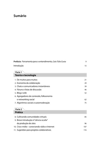Sumário




Prefácio: Ferramenta para o entendimento, Caio Túlio Costa    9

Introdução                                                   15


 Parte 1
 Teoria e tecnologia
 1. De muitos para muitos                                    21
 2. Economia da colaboração                                  29
 3. Chats e comunicadores instantâneos                       39
 4. Fóruns e listas de discussão                             46
 5. Blog e wiki                                              52
 6. Agregadores de conteúdo, folksonomia
   e networking social                                       62
 7. Algoritmos sociais e automoderação                       75


 Parte 2
 Prática
 8. Cultivando comunidades virtuais                          85
 9. Breve introdução à “ciência oculta”
    da produção de sites                                     96
10. Cross-mídia – conectando rádio e internet                107
11. Sugestões para projetos colaborativos                    116
 