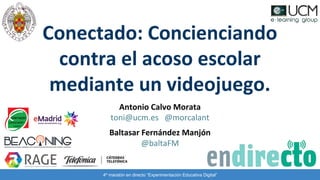 Antonio Calvo Morata
toni@ucm.es @morcalant
Baltasar Fernández Manjón
@baltaFM
Conectado: Concienciando
contra el acoso escolar
mediante un videojuego.
4º maratón en directo “Experimentación Educativa Digital”
 