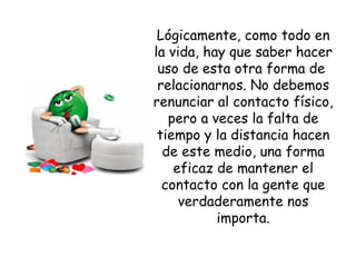 Lógicamente, como todo en la vida, hay que saber hacer uso de esta otra forma de  relacionarnos. No debemos renunciar al contacto físico, pero a veces la falta de tiempo y la distancia hacen de este medio, una forma eficaz de mantener el contacto con la gente que verdaderamente nos importa. 