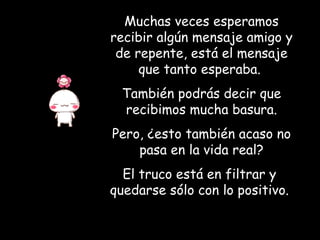 Muchas veces esperamos recibir algún mensaje amigo y de repente, está el mensaje que tanto esperaba.  También podrás decir que recibimos mucha basura. Pero, ¿esto también acaso no pasa en la vida real? El truco está en filtrar y  quedarse sólo con lo positivo.   