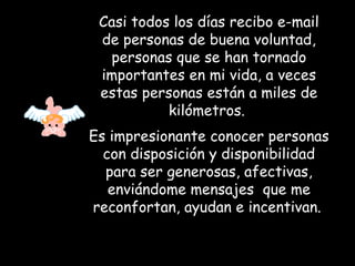 Casi todos los días recibo e-mail de personas de buena voluntad, personas que se han tornado importantes en mi vida, a veces estas personas están a miles de kilómetros.  Es impresionante conocer personas con disposición y disponibilidad para ser generosas, afectivas, enviándome mensajes  que me reconfortan, ayudan e incentivan.   