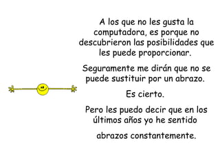 A los que no les gusta la computadora, es porque no descubrieron las posibilidades que les puede proporcionar.  Seguramente me dirán que no se puede sustituir por un abrazo.  Es cierto.  Pero les puedo decir que en los últimos años yo he sentido  abrazos constantemente. 