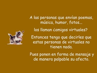 A las personas que envían poemas, música, humor, fotos... los llaman ¿amigos virtuales?  Entonces tengo que decirles que estas personas de virtuales no tienen nada. Pues ponen en forma de mensaje y de manera palpable su afecto. 