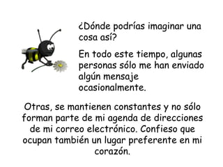 ¿Dónde podrías imaginar una cosa así?  En todo este tiempo, algunas  personas sólo me han enviado algún mensaje ocasionalmente. Otras, se mantienen constantes y no sólo forman parte de mi agenda de direcciones de mi correo electrónico. Confieso que ocupan también un lugar preferente en mi corazón. 