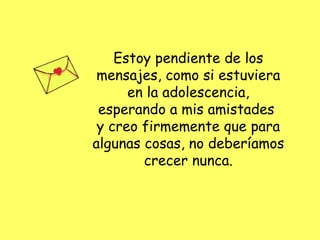 Estoy pendiente de los mensajes, como si estuviera en la adolescencia, esperando a mis amistades  y creo firmemente que para algunas cosas, no deberíamos crecer nunca. 
