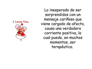 Lo inesperado de ser sorprendidos con un mensaje cariñoso que viene cargado de afecto, causa una verdadera corriente positiva, la cual puede, en muchos momentos, ser terapéutica.  