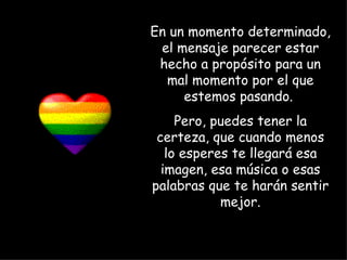 En un momento determinado, el mensaje parecer estar hecho a propósito para un mal momento por el que estemos pasando.  Pero, puedes tener la certeza, que cuando menos lo esperes te llegará esa imagen, esa música o esas palabras que te harán sentir mejor. 