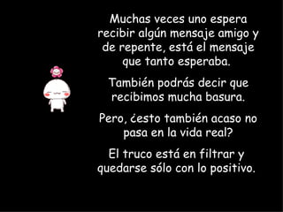 Muchas veces uno espera recibir algún mensaje amigo y de repente, está el mensaje que tanto esperaba.  También podrás decir que recibimos mucha basura. Pero, ¿esto también acaso no pasa en la vida real? El truco está en filtrar y  quedarse sólo con lo positivo.   