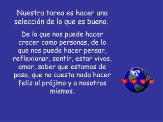 Nuestra tarea es hacer una selección de lo que es bueno.  De lo que nos puede hacer crecer como personas, de lo que nos puede hacer pensar, reflexionar, sentir, estar vivos, amar, saber que estamos de paso, que no cuesta nada hacer feliz al prójimo y a nosotros mismos. 