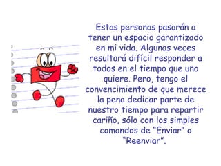 Estas personas pasarán a tener un espacio garantizado en mi vida. Algunas veces resultará difícil responder a todos en el tiempo que uno quiere. Pero, tengo el convencimiento de que merece la pena dedicar parte de nuestro tiempo para repartir cariño, sólo con los simples comandos de “Enviar” o “Reenviar”.   