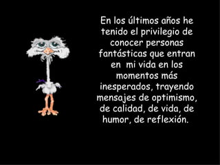 En los últimos años he tenido el privilegio de conocer personas fantásticas que entran en  mi vida en los momentos más inesperados, trayendo mensajes de optimismo, de calidad, de vida, de humor, de reflexión.  