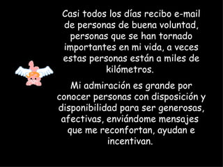 Casi todos los días recibo e-mail de personas de buena voluntad, personas que se han tornado importantes en mi vida, a veces estas personas están a miles de kilómetros.  Mi admiración es grande por conocer personas con disposición y disponibilidad para ser generosas, afectivas, enviándome mensajes  que me reconfortan, ayudan e incentivan.   