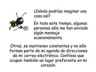 ¿Dónde podrías imaginar una cosa así?  En todo este tiempo, algunas  personas sólo me han enviado algún mensaje ocasionalmente. Otras, se mantienen constantes y no sólo forman parte de mi agenda de direcciones de mi correo electrónico. Confieso que ocupan también un lugar preferente en mi corazón. 