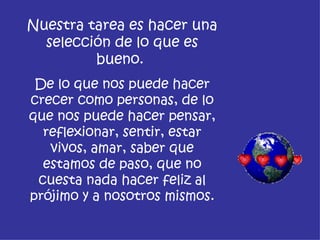 Nuestra tarea es hacer una
  selección de lo que es
         bueno.
 De lo que nos puede hacer
crecer como personas, de lo
que nos puede hacer pensar,
  reflexionar, sentir, estar
   vivos, amar, saber que
  estamos de paso, que no
 cuesta nada hacer feliz al
prójimo y a nosotros mismos.
 