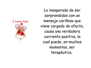Lo inesperado de ser sorprendidos con un mensaje cariñoso que viene cargado de afecto, causa una verdadera corriente positiva, la cual puede, en muchos momentos, ser terapéutica.  