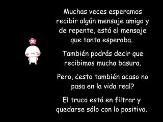 Muchas veces esperamos recibir algún mensaje amigo y de repente, está el mensaje que tanto esperaba.  También podrás decir que recibimos mucha basura. Pero, ¿esto también acaso no pasa en la vida real? El truco está en filtrar y  quedarse sólo con lo positivo.   