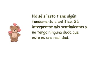 No sé sí esto tiene algún fundamento científico. Sé interpretar mis sentimientos y no tengo ninguna duda que esto es una realidad. 