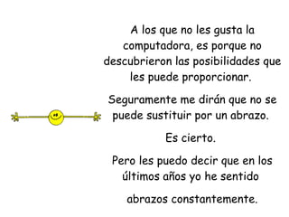 A los que no les gusta la computadora, es porque no descubrieron las posibilidades que les puede proporcionar.  Seguramente me dirán que no se puede sustituir por un abrazo.  Es cierto.  Pero les puedo decir que en los últimos años yo he sentido  abrazos constantemente. 