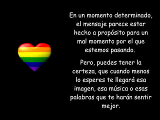 En un momento determinado, el mensaje parece estar hecho a propósito para un mal momento por el que estemos pasando.  Pero, puedes tener la certeza, que cuando menos lo esperes te llegará esa imagen, esa música o esas palabras que te harán sentir mejor. 
