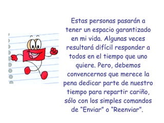 Estas personas pasarán a tener un espacio garantizado en mi vida. Algunas veces resultará difícil responder a todos en el tiempo que uno quiere. Pero, debemos convencernos que merece la pena dedicar parte de nuestro tiempo para repartir cariño, sólo con los simples comandos de “Enviar” o “Reenviar”.   