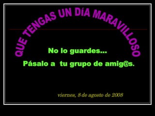 QUE TENGAS UN DÍA MARAVILLOSO No lo guardes...  Pásalo a  tu grupo de amig@s . jueves, 4 de junio de 2009 